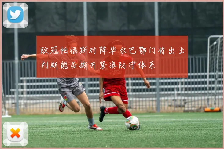 欧冠帕福斯对阵毕尔巴鄂门将出击判断能否撕开紧凑防守体系