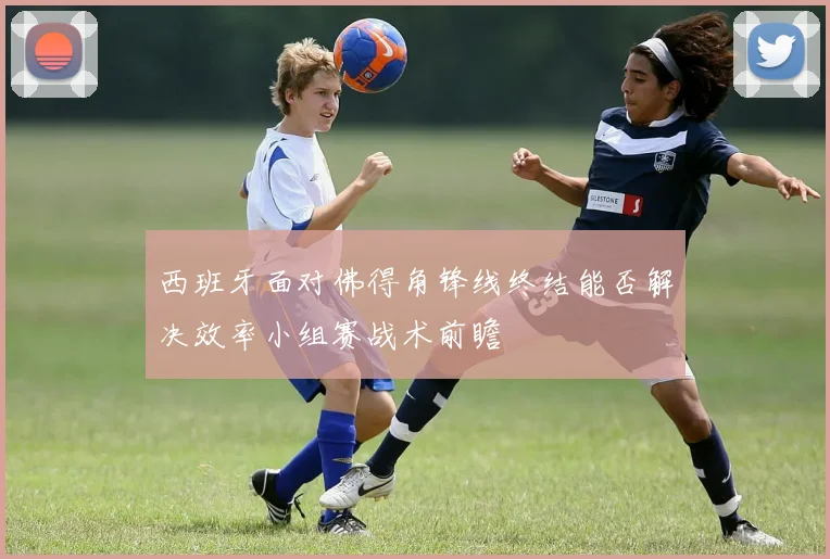 西班牙面对佛得角锋线终结能否解决效率小组赛战术前瞻