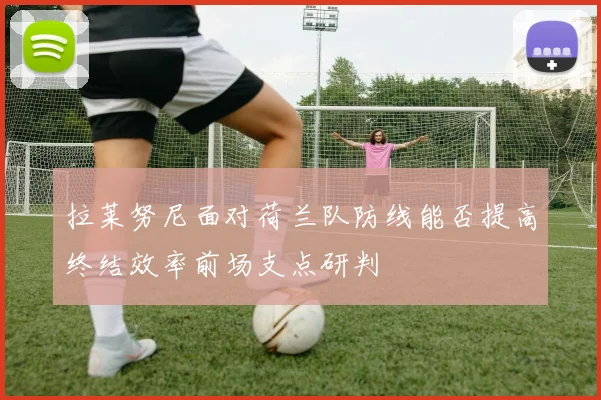 拉莱努尼面对荷兰队防线能否提高终结效率前场支点研判