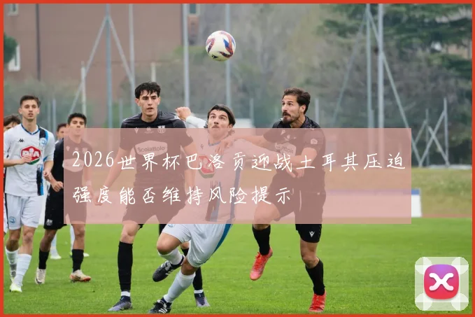 2026世界杯巴洛贡迎战土耳其压迫强度能否维持风险提示