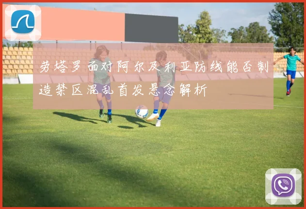 劳塔罗面对阿尔及利亚防线能否制造禁区混乱首发悬念解析