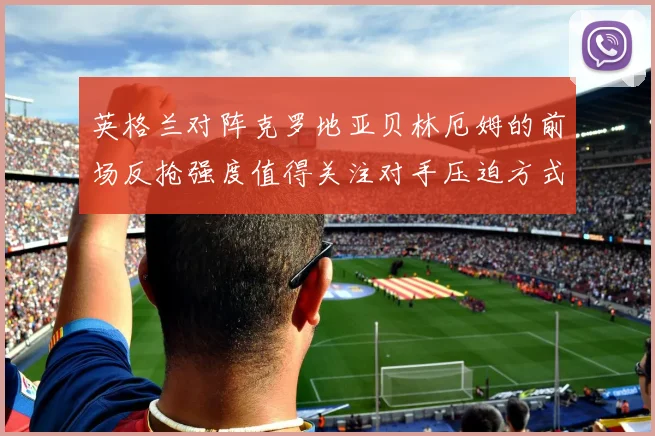 英格兰对阵克罗地亚贝林厄姆的前场反抢强度值得关注对手压迫方式