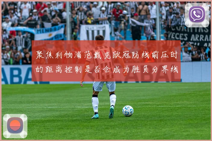 聚焦利物浦范戴克欧冠防线前压时的距离控制是否会成为胜负分界线