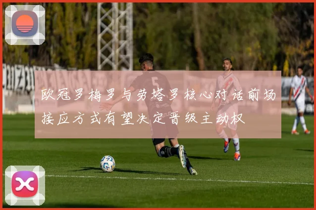 欧冠罗梅罗与劳塔罗核心对话前场接应方式有望决定晋级主动权