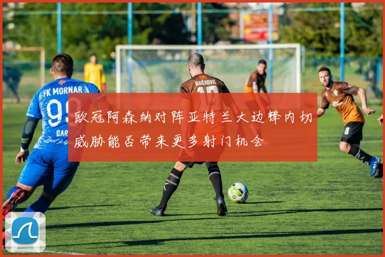 欧冠阿森纳对阵亚特兰大边锋内切威胁能否带来更多射门机会