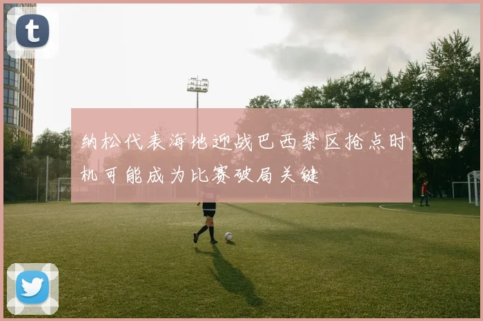 纳松代表海地迎战巴西禁区抢点时机可能成为比赛破局关键