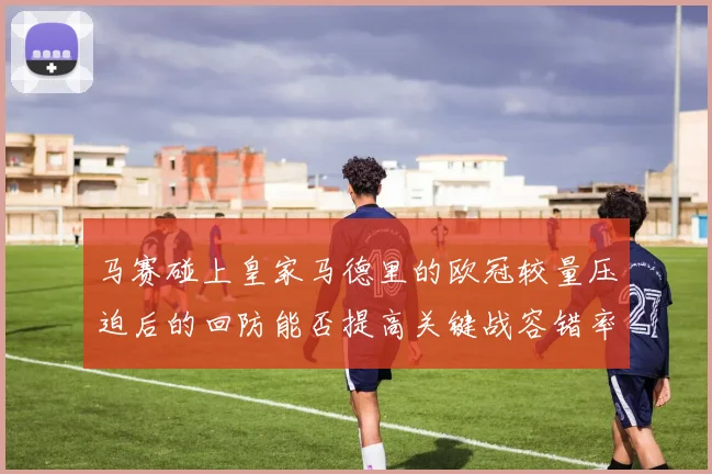 马赛碰上皇家马德里的欧冠较量压迫后的回防能否提高关键战容错率