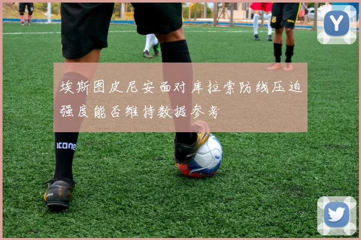 埃斯图皮尼安面对库拉索防线压迫强度能否维持数据参考