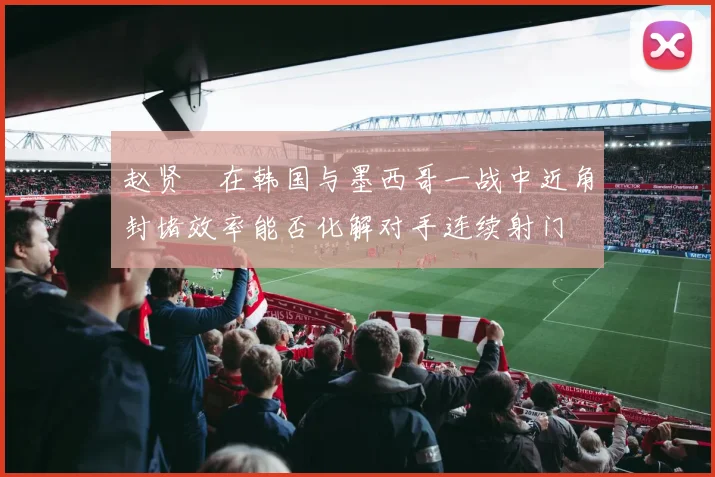 赵贤祐在韩国与墨西哥一战中近角封堵效率能否化解对手连续射门