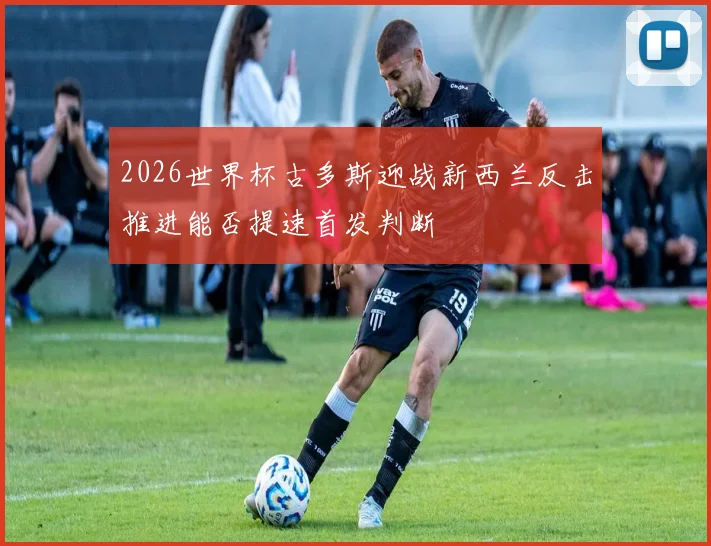 2026世界杯古多斯迎战新西兰反击推进能否提速首发判断