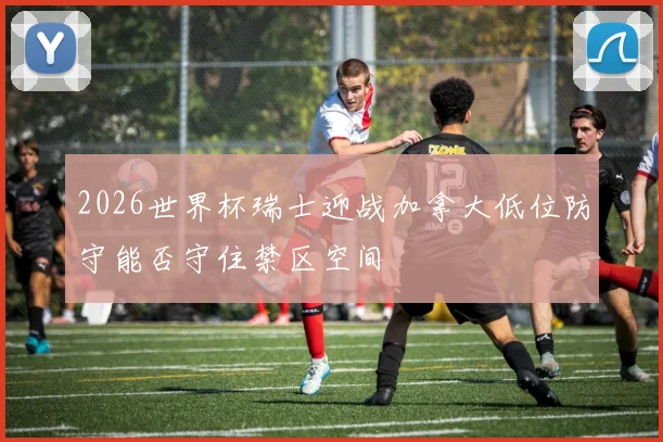 2026世界杯瑞士迎战加拿大低位防守能否守住禁区空间