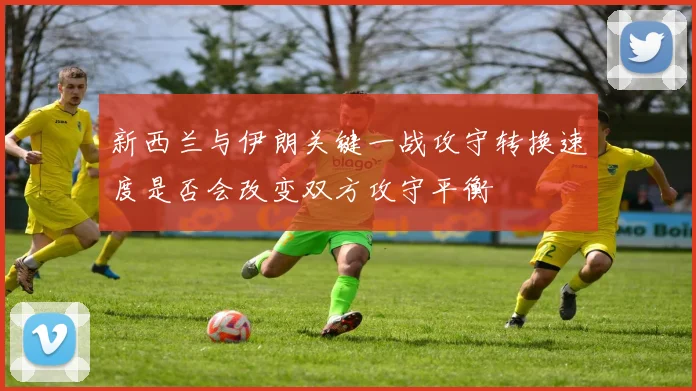 新西兰与伊朗关键一战攻守转换速度是否会改变双方攻守平衡