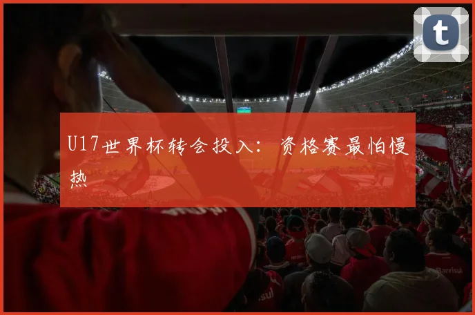 U17世界杯转会投入:资格赛最怕慢热