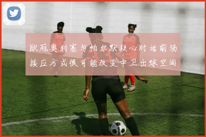 欧冠奥利塞与帕尔默核心对话前场接应方式很可能改变中卫出球空间