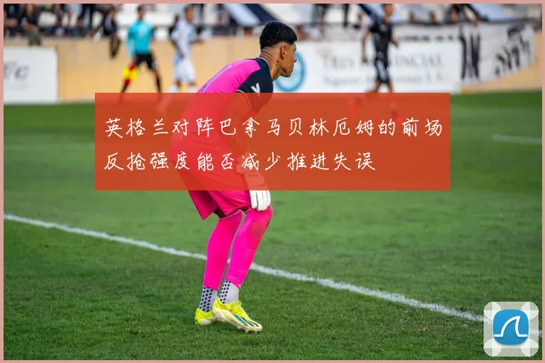 英格兰对阵巴拿马贝林厄姆的前场反抢强度能否减少推进失误