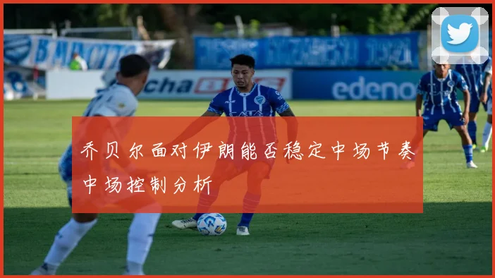 乔贝尔面对伊朗能否稳定中场节奏中场控制分析