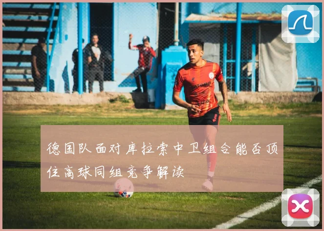 德国队面对库拉索中卫组合能否顶住高球同组竞争解读