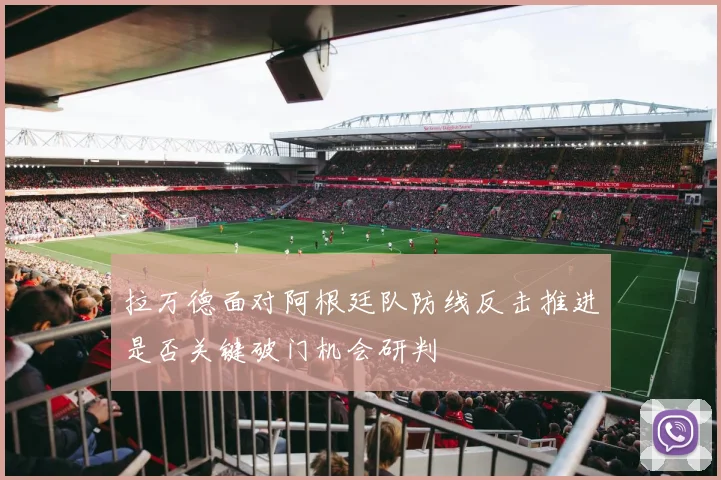拉万德面对阿根廷队防线反击推进是否关键破门机会研判