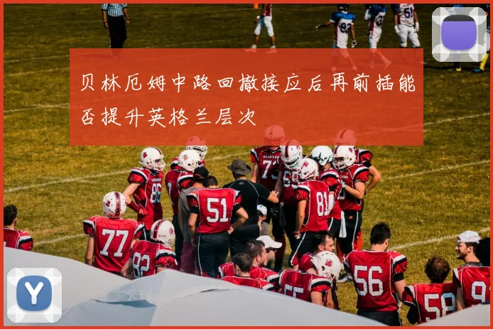 贝林厄姆中路回撤接应后再前插能否提升英格兰层次
