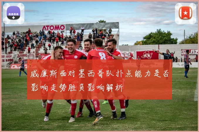 威廉斯面对墨西哥队扑点能力是否影响走势胜负影响解析