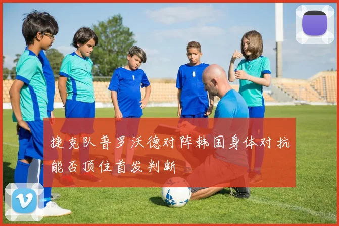 捷克队普罗沃德对阵韩国身体对抗能否顶住首发判断