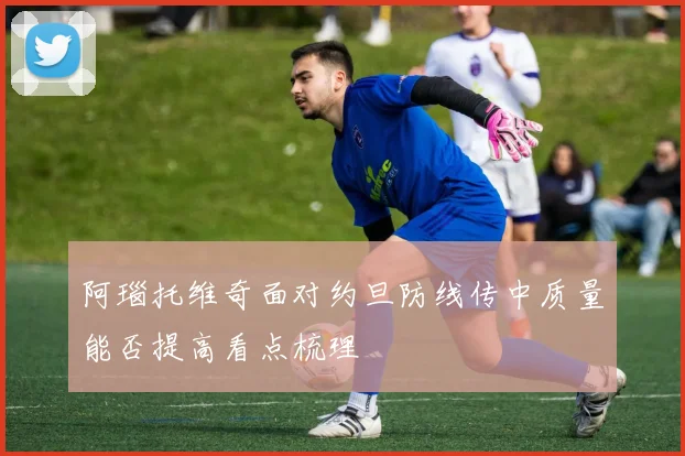 阿瑙托维奇面对约旦防线传中质量能否提高看点梳理