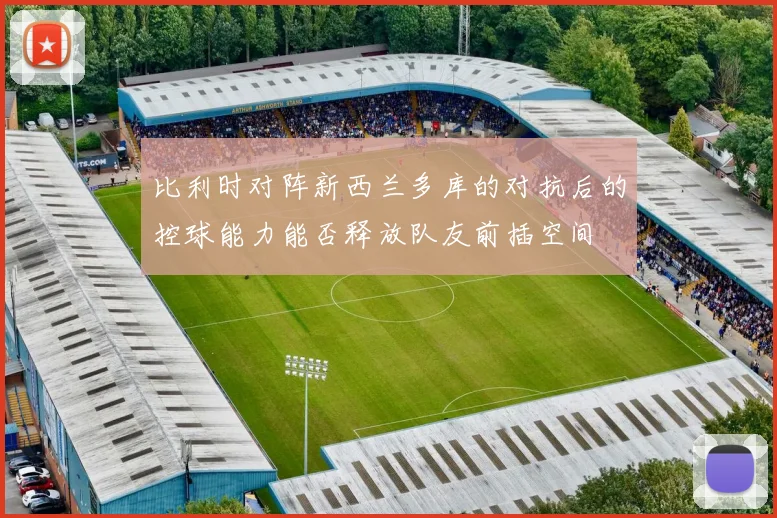 比利时对阵新西兰多库的对抗后的控球能力能否释放队友前插空间