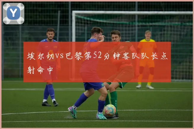 埃尔切vs巴黎第52分钟客队队长点射命中