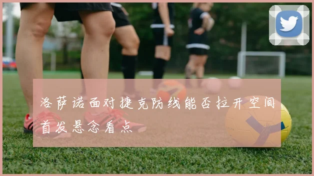 洛萨诺面对捷克防线能否拉开空间首发悬念看点