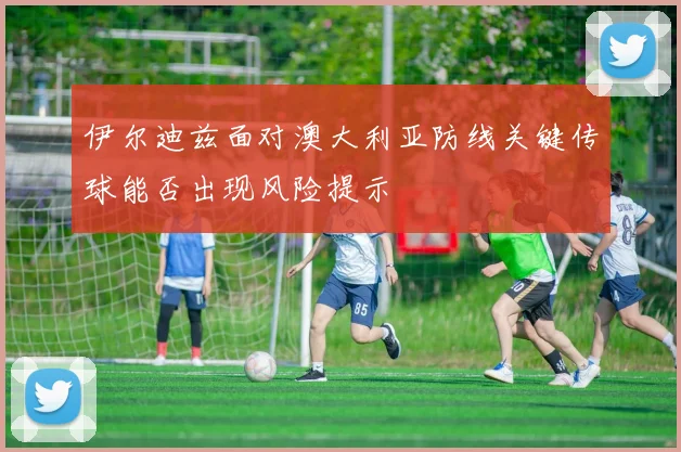 伊尔迪兹面对澳大利亚防线关键传球能否出现风险提示