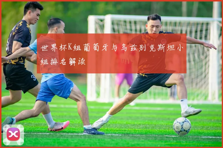 世界杯K组葡萄牙与乌兹别克斯坦小组排名解读