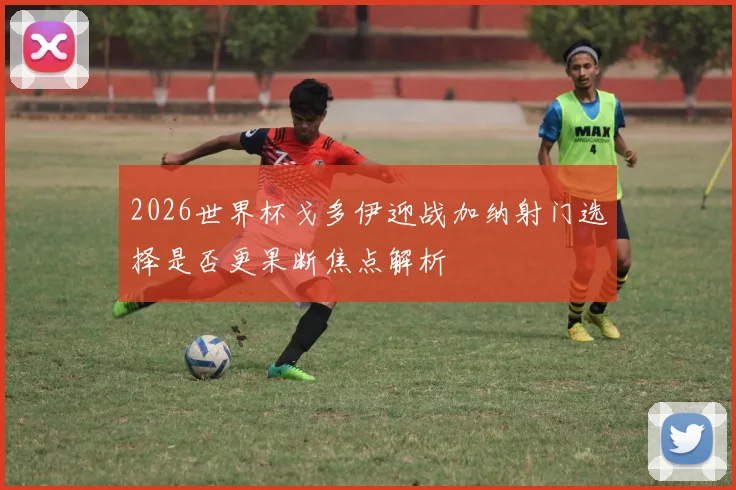 2026世界杯戈多伊迎战加纳射门选择是否更果断焦点解析