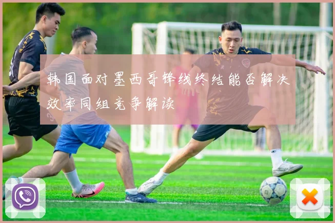 韩国面对墨西哥锋线终结能否解决效率同组竞争解读