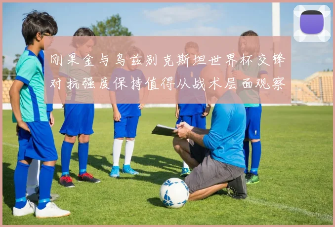刚果金与乌兹别克斯坦世界杯交锋对抗强度保持值得从战术层面观察