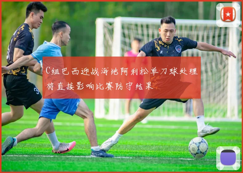 C组巴西迎战海地阿利松单刀球处理将直接影响比赛防守结果
