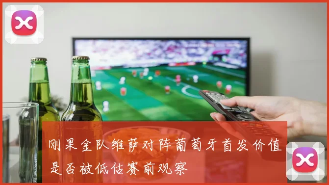 刚果金队维萨对阵葡萄牙首发价值是否被低估赛前观察