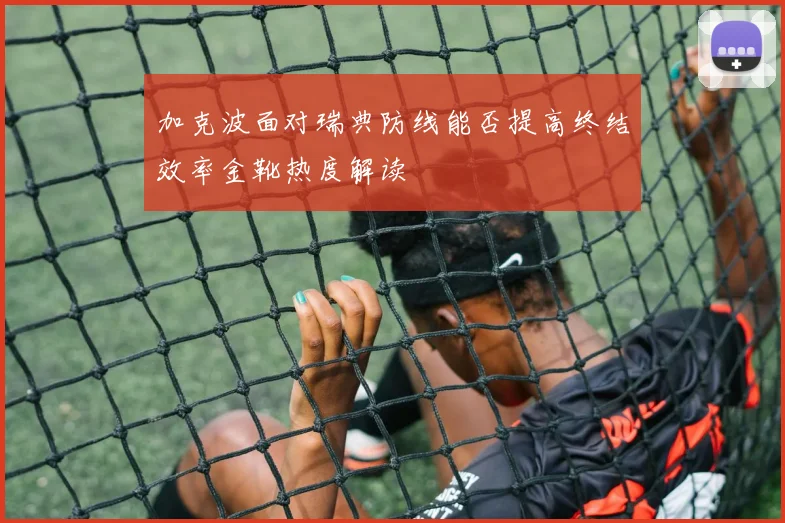 加克波面对瑞典防线能否提高终结效率金靴热度解读