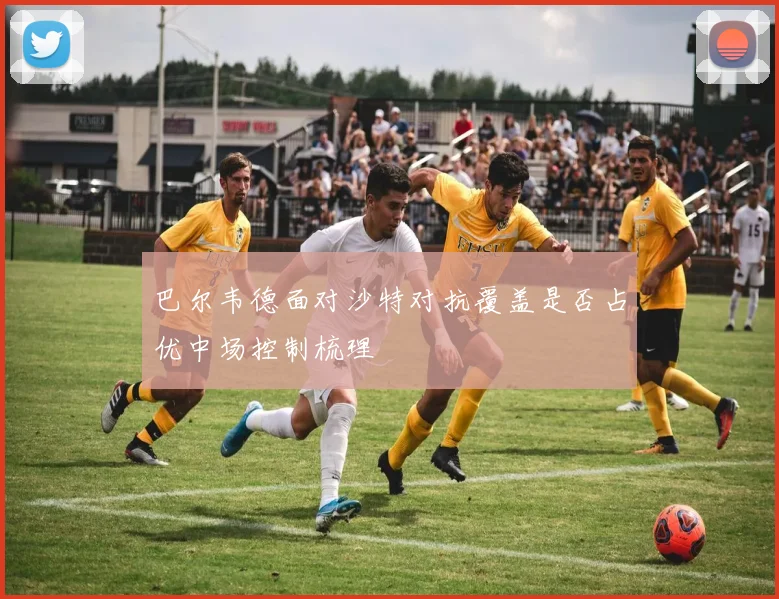 巴尔韦德面对沙特对抗覆盖是否占优中场控制梳理