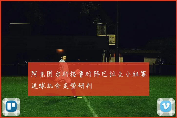 阿克图尔科格鲁对阵巴拉圭小组赛进球机会走势研判