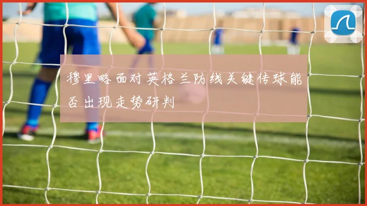 穆里略面对英格兰防线关键传球能否出现走势研判
