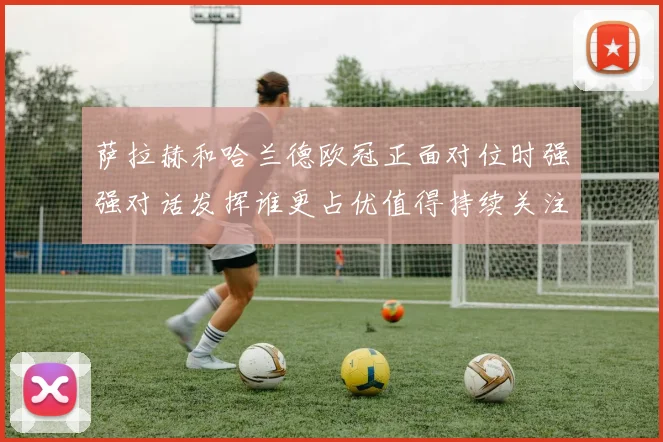 萨拉赫和哈兰德欧冠正面对位时强强对话发挥谁更占优值得持续关注