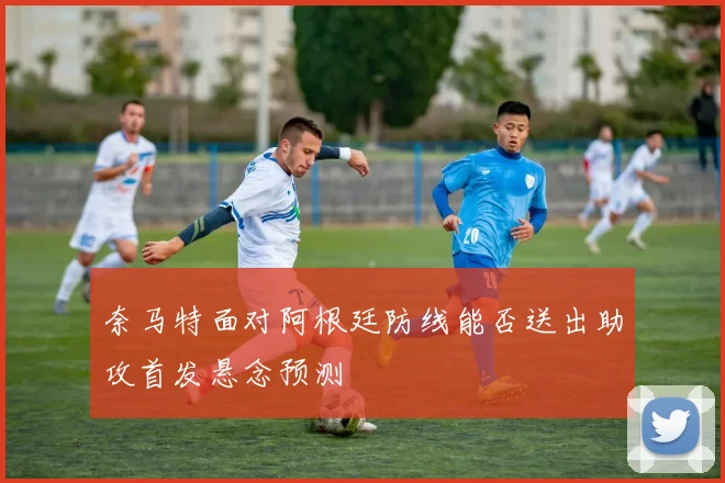 奈马特面对阿根廷防线能否送出助攻首发悬念预测