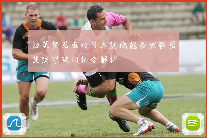 拉莱努尼面对日本防线能否破解密集防守破门机会解析