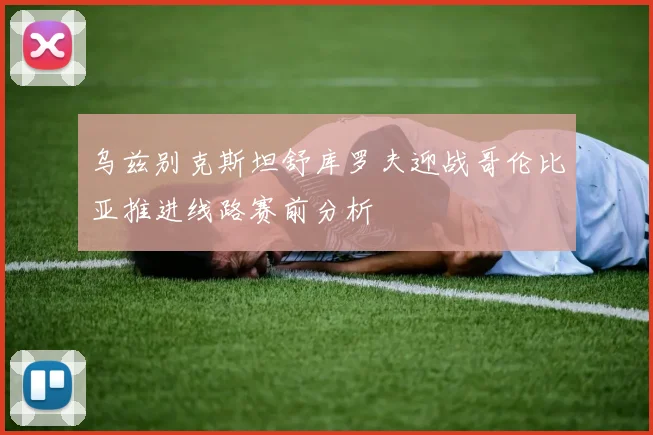 乌兹别克斯坦舒库罗夫迎战哥伦比亚推进线路赛前分析