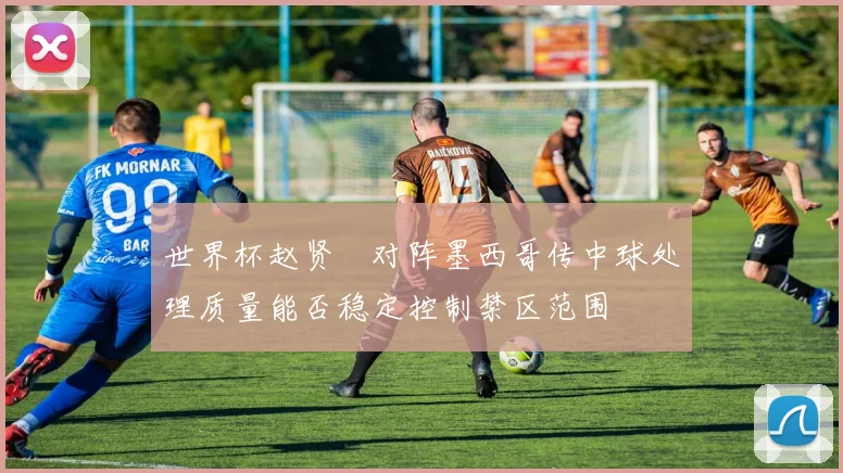 世界杯赵贤祐对阵墨西哥传中球处理质量能否稳定控制禁区范围