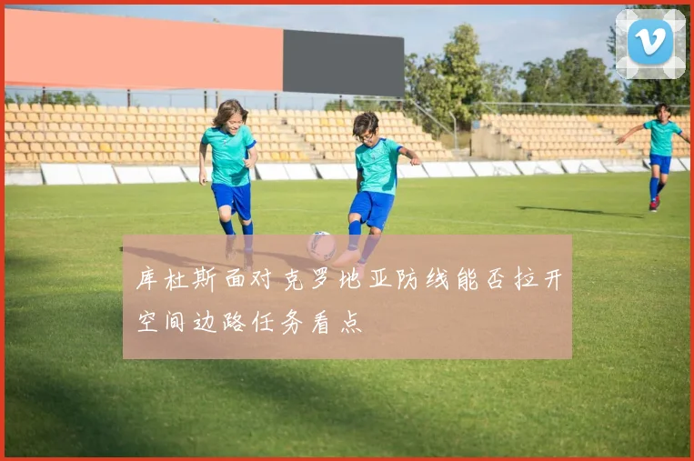 库杜斯面对克罗地亚防线能否拉开空间边路任务看点
