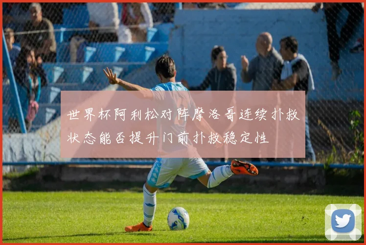 世界杯阿利松对阵摩洛哥连续扑救状态能否提升门前扑救稳定性