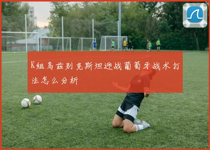 K组乌兹别克斯坦迎战葡萄牙战术打法怎么分析