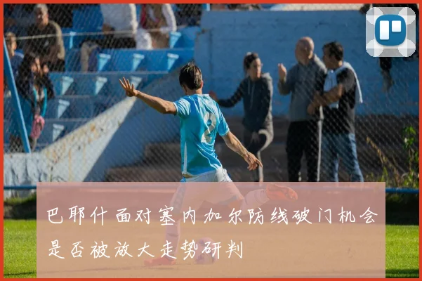 巴耶什面对塞内加尔防线破门机会是否被放大走势研判