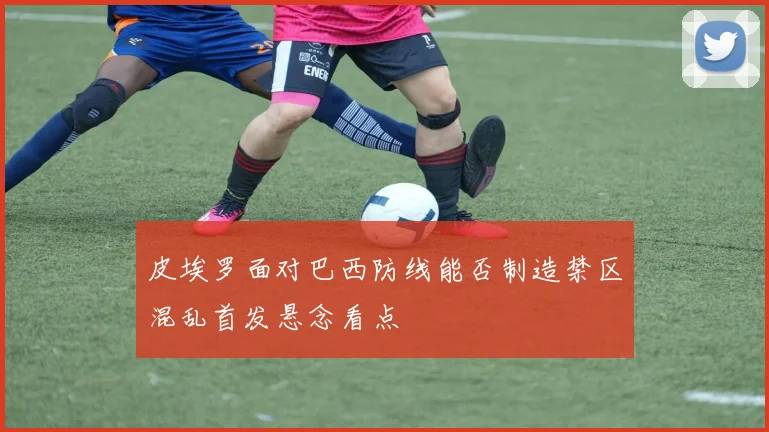 皮埃罗面对巴西防线能否制造禁区混乱首发悬念看点